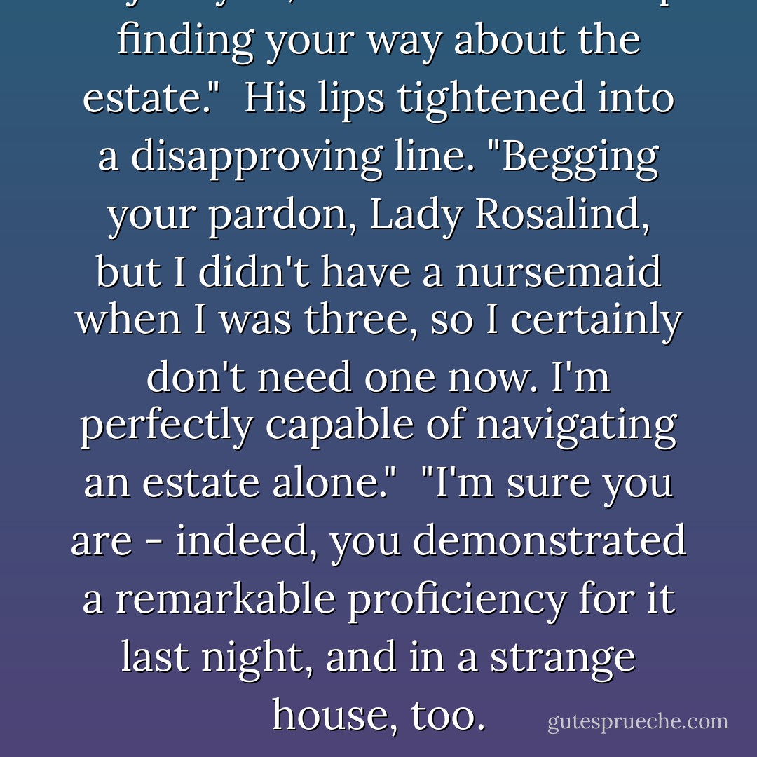 I'll join you, sir. You'll need help finding your way about the estate."<br /><br />His lips tightened into a disapproving line. "Begging your pardon, Lady Rosalind, but I didn't have a nursemaid when I was three, so I certainly don't need one now. I'm perfectly capable of navigating an estate alone."<br /><br />"I'm sure you are - indeed, you demonstrated a remarkable proficiency for it last night, and in a strange house, too. - Sabrina Jeffries