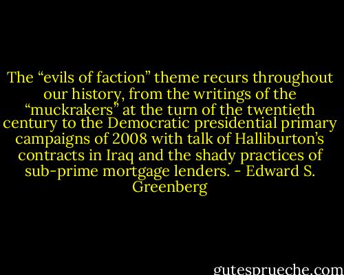 The “evils of faction” theme recurs throughout our history, from the writings of the “muckrakers” at the turn of the twentieth century to the Democratic presidential primary campaigns of 2008 with talk of Halliburton’s contracts in Iraq and the shady practices of sub-prime mortgage lenders. - Edward S. Greenberg