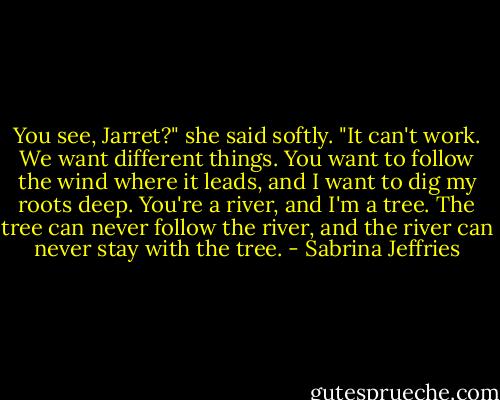 You see, Jarret?" she said softly. "It can't work. We want different things. You want to follow the wind where it leads, and I want to dig my roots deep. You're a river, and I'm a tree. The tree can never follow the river, and the river can never stay with the tree. - Sabrina Jeffries