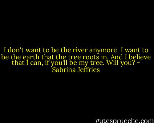 I don't want to be the river anymore. I want to be the earth that the tree roots in. And I believe that I can, if you'll be my tree. Will you? - Sabrina Jeffries