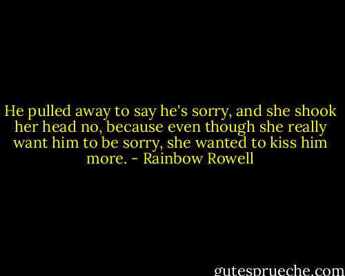 He pulled away to say he's sorry, and she shook her head no, because even though she really want him to be sorry, she wanted to kiss him more. - Rainbow Rowell