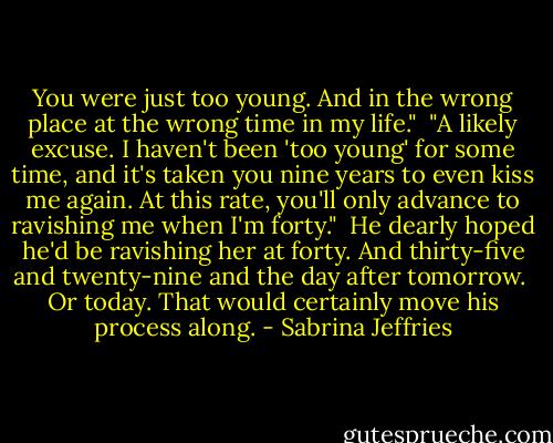 You were just too young. And in the wrong place at the wrong time in my life."<br /><br />"A likely excuse. I haven't been 'too young' for some time, and it's taken you nine years to even kiss me again. At this rate, you'll only advance to ravishing me when I'm forty."<br /><br />He dearly hoped he'd be ravishing her at forty. And thirty-five and twenty-nine and the day after tomorrow.<br /><br />Or today. That would certainly move his process along. - Sabrina Jeffries
