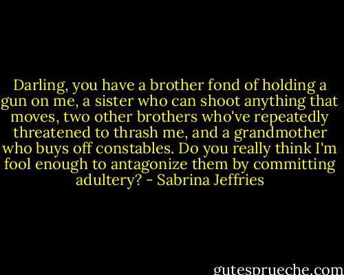 Darling, you have a brother fond of holding a gun on me, a sister who can shoot anything that moves, two other brothers who've repeatedly threatened to thrash me, and a grandmother who buys off constables. Do you really think I'm fool enough to antagonize them by committing adultery? - Sabrina Jeffries