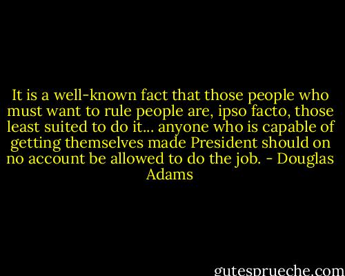 It is a well-known fact that those people who must want to rule people are, ipso facto, those least suited to do it... anyone who is capable of getting themselves made President should on no account be allowed to do the job. - Douglas Adams