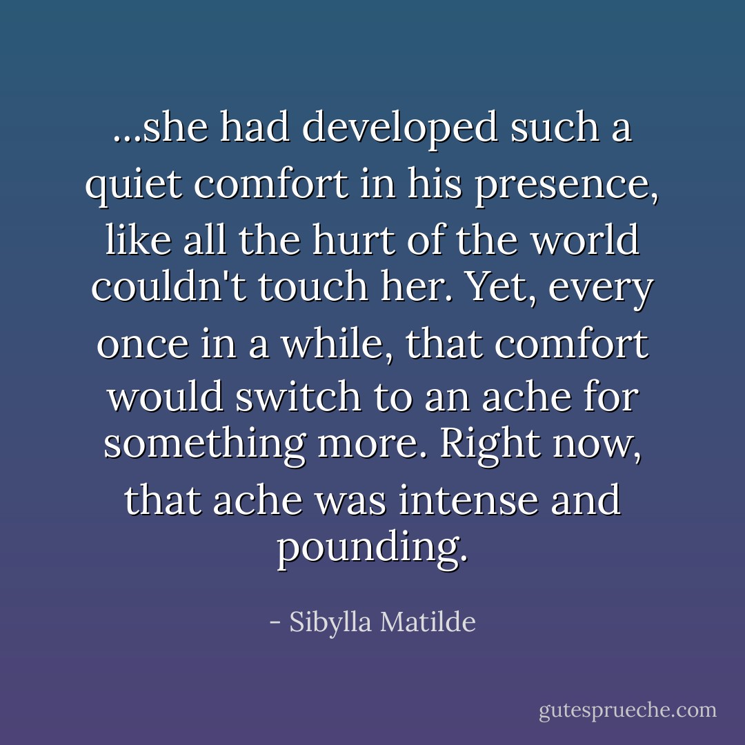 ...she had developed such a quiet comfort in his presence, like all the hurt of the world couldn't touch her. Yet, every once in a while, that comfort would switch to an ache for something more. Right now, that ache was intense and pounding. - Sibylla Matilde