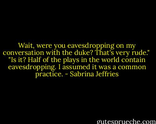 Wait, were you eavesdropping on my conversation with the duke? That's very rude."<br /><br />"Is it? Half of the plays in the world contain eavesdropping. I assumed it was a common practice. - Sabrina Jeffries
