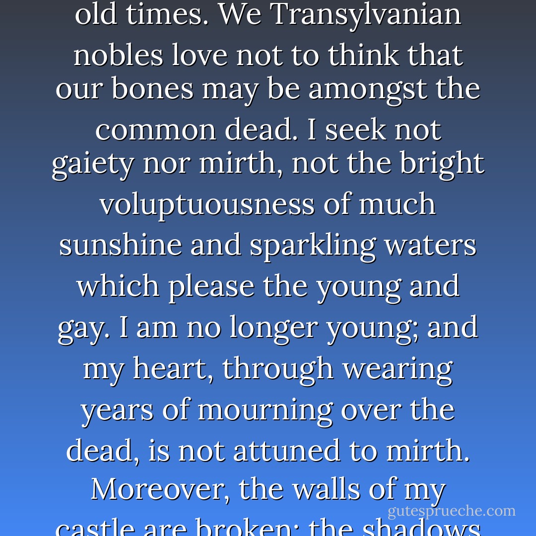 I am glad that it is old and big. I myself am of an old family, and to live in a new house would kill me. A house cannot be made habitable in a day; and, after all, how few days go to make up a century. I rejoice also that there is a chapel of old times. We Transylvanian nobles love not to think that our bones may be amongst the common dead. I seek not gaiety nor mirth, not the bright voluptuousness of much sunshine and sparkling waters which please the young and gay. I am no longer young; and my heart, through wearing years of mourning over the dead, is not attuned to mirth. Moreover, the walls of my castle are broken; the shadows are many, and the wind breathes cold through the broken battlements and casements. I love the shade and the shadow, and would be alone with my thoughts when I may. - Bram Stoker