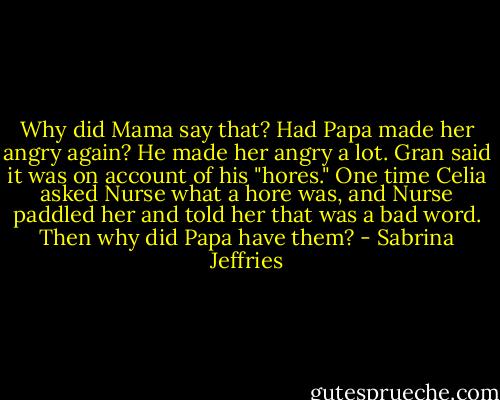Why did Mama say that? Had Papa made her angry again? He made her angry a lot. Gran said it was on account of his "hores." One time Celia asked Nurse what a hore was, and Nurse paddled her and told her that was a bad word. Then why did Papa have them? - Sabrina Jeffries