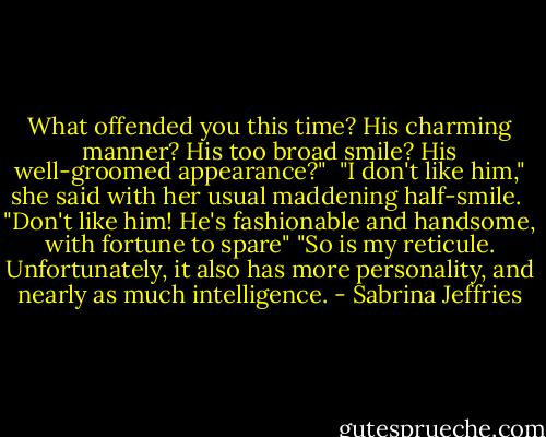 What offended you this time? His charming manner? His too broad smile? His well-groomed appearance?"<br /><br />"I don't like him," she said with her usual maddening half-smile.<br /><br />"Don't like him! He's fashionable and handsome, with fortune to spare"<br />"So is my reticule. Unfortunately, it also has more personality, and nearly as much intelligence. - Sabrina Jeffries