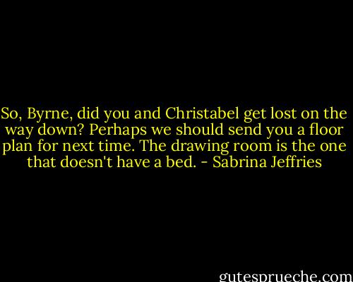 So, Byrne, did you and Christabel get lost on the way down? Perhaps we should send you a floor plan for next time. The drawing room is the one that doesn't have a bed. - Sabrina Jeffries