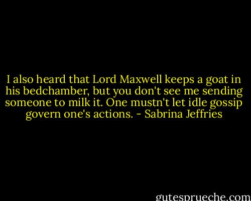I also heard that Lord Maxwell keeps a goat in his bedchamber, but you don't see me sending someone to milk it. One mustn't let idle gossip govern one's actions. - Sabrina Jeffries