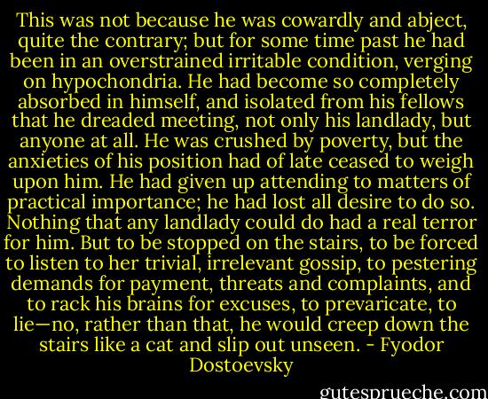 This was not because he was cowardly and abject, quite the contrary; but for some time past he had been in an overstrained irritable condition, verging on hypochondria. He had become so completely absorbed in himself, and isolated from his fellows that he dreaded meeting, not only his landlady, but anyone at all. He was crushed by poverty, but the anxieties of his position had of late ceased to weigh upon him. He had given up attending to matters of practical importance; he had lost all desire to do so. Nothing that any landlady could do had a real terror for him. But to be stopped on the stairs, to be forced to listen to her trivial, irrelevant gossip, to pestering demands for payment, threats and complaints, and to rack his brains for excuses, to prevaricate, to lie—no, rather than that, he would creep down the stairs like a cat and slip out unseen. - Fyodor Dostoevsky