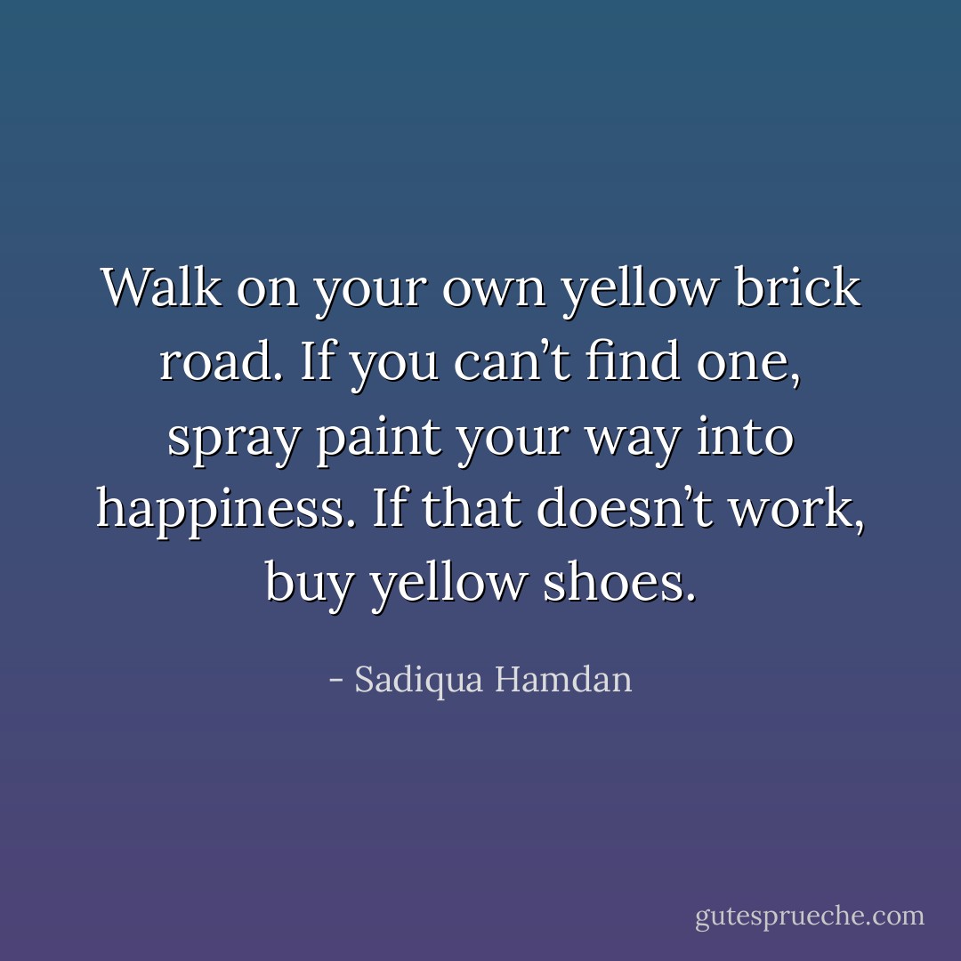 Walk on your own yellow brick road. If you can’t find one, spray paint your way into happiness. If that doesn’t work, buy yellow shoes. - Sadiqua Hamdan