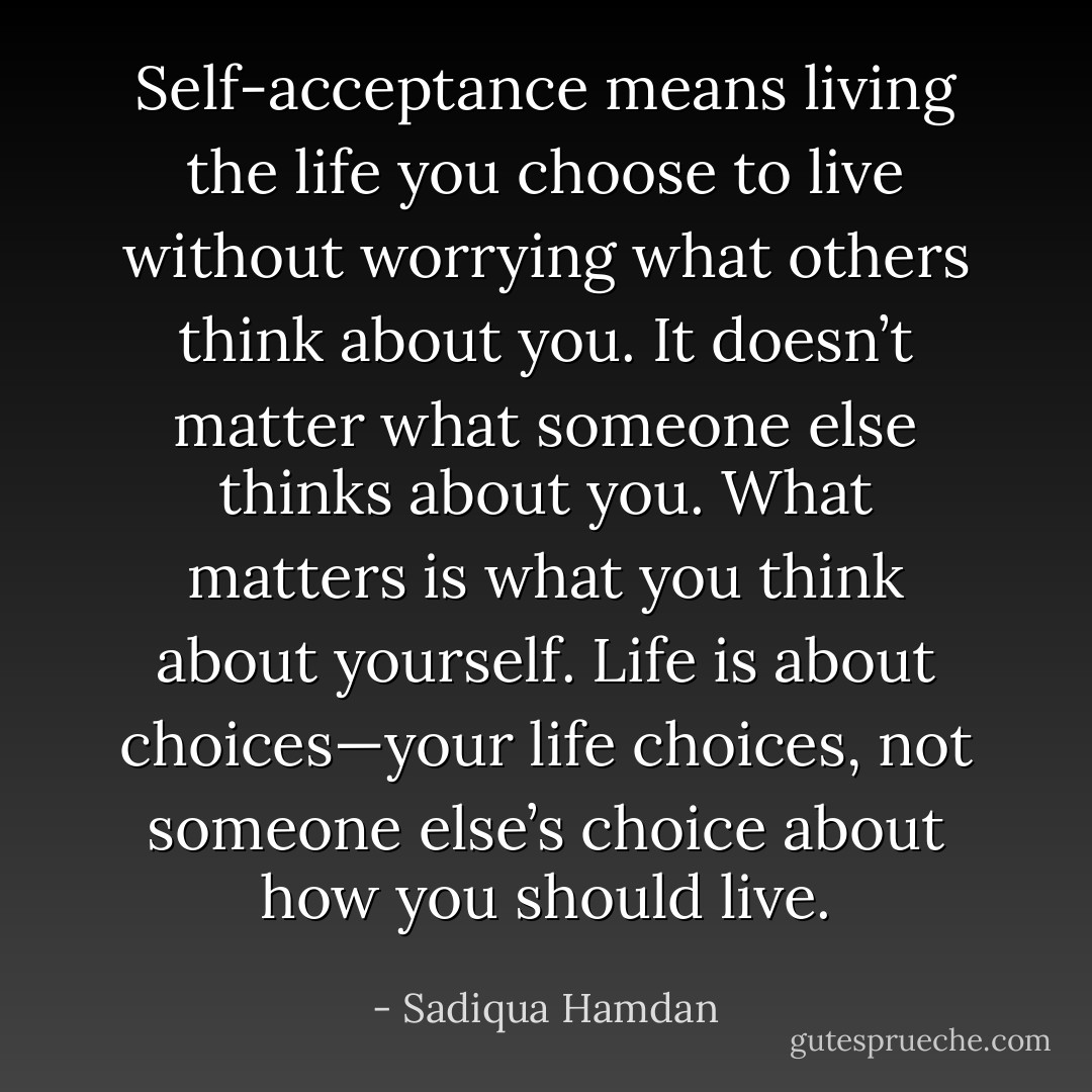 Self-acceptance means living the life you choose to live without worrying what others think about you. It doesn’t matter what someone else thinks about you. What matters is what you think about yourself. Life is about choices—your life choices, not someone else’s choice about how you should live. - Sadiqua Hamdan