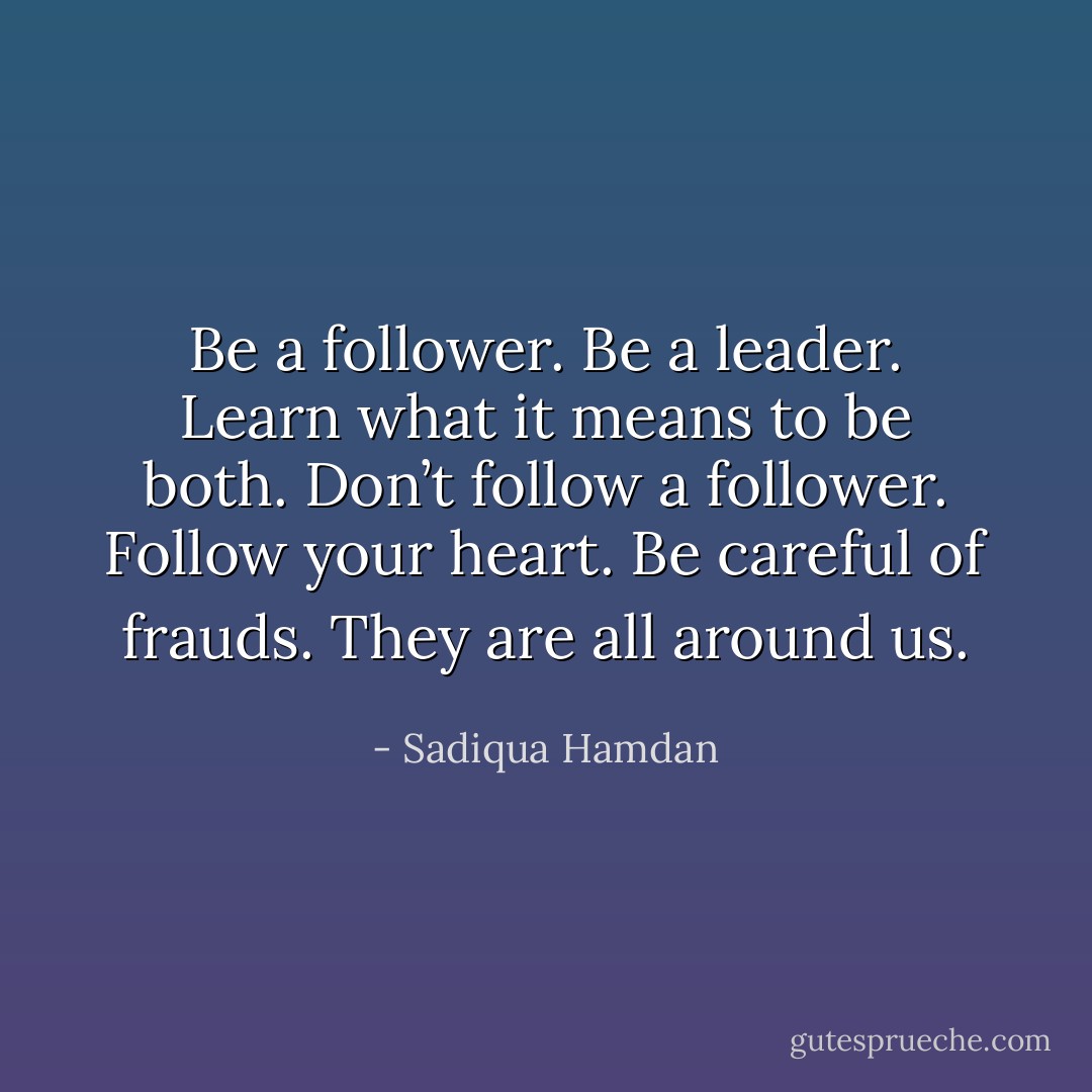 Be a follower. Be a leader. Learn what it means to be both. Don’t follow a follower. Follow your heart. Be careful of frauds. They are all around us. - Sadiqua Hamdan