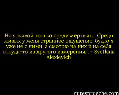 Но я живой только среди мертвых... Среди живых у меня странное ощущение, будто я уже не с ними, а смотрю на них и на себя откуда-то из другого измерения... - Svetlana Alexievich