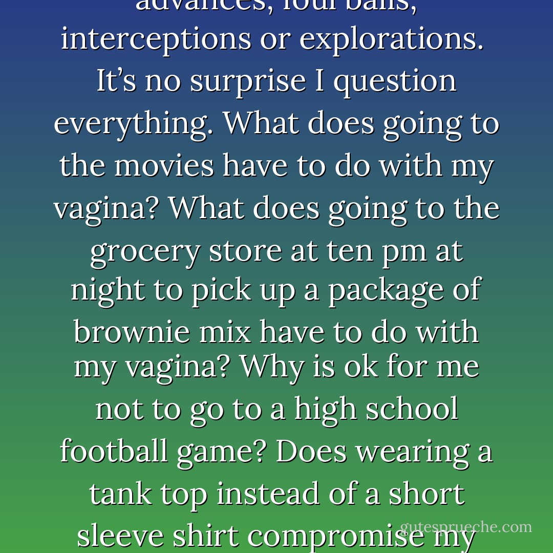 The wonderful science behind taking the chastity pill is to preserve honor, respect, purity and worth. Again, the value of a woman’s future is dependent on how well she blocks any advances, foul balls, interceptions or explorations.<br /><br />It’s no surprise I question everything. What does going to the movies have to do with my vagina? What does going to the grocery store at ten pm at night to pick up a package of brownie mix have to do with my vagina? Why is ok for me not to go to a high school football game? Does wearing a tank top instead of a short sleeve shirt compromise my vagina shield? Do I have an Anti-Vagina Defense security chip installed on me that I’m not aware of, one that only works with loose clothing? - Sadiqua Hamdan