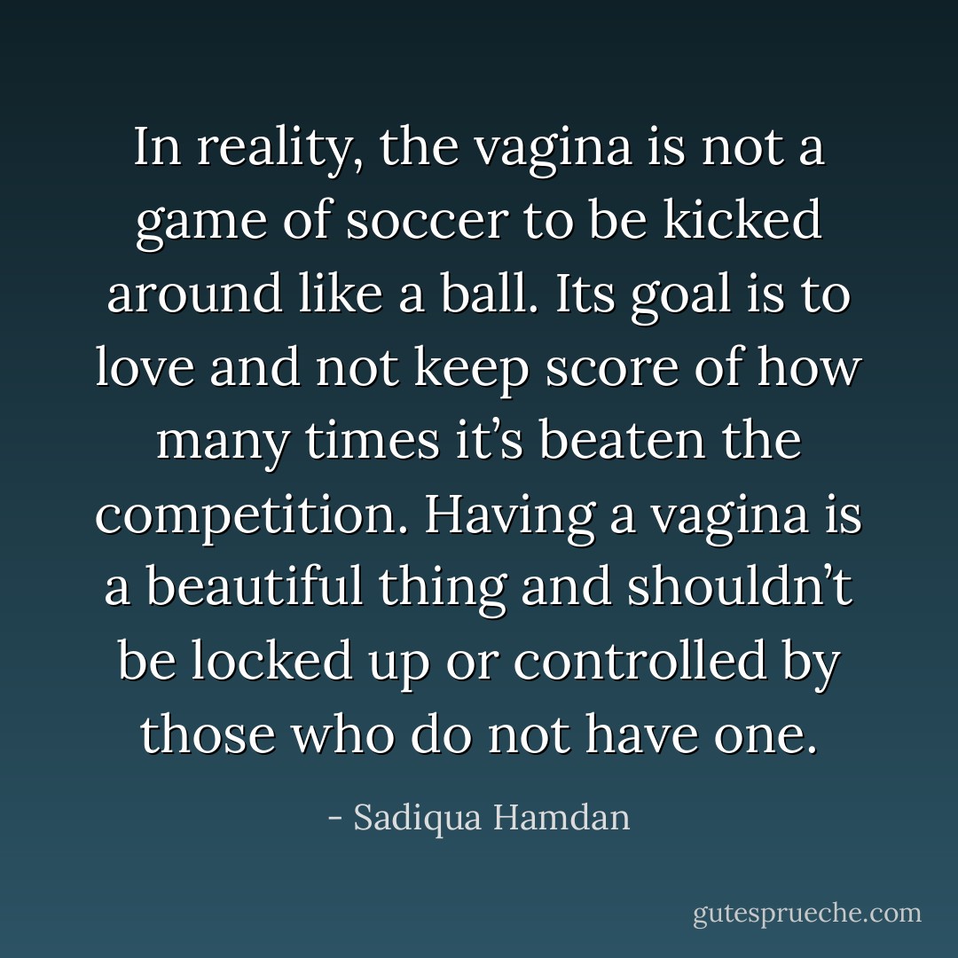 In reality, the vagina is not a game of soccer to be kicked around like a ball. Its goal is to love and not keep score of how many times it’s beaten the competition. Having a vagina is a beautiful thing and shouldn’t be locked up or controlled by those who do not have one. - Sadiqua Hamdan