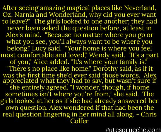 After seeing amazing magical places like Neverland, Oz, Narnia and Wonderland, why did you ever want to leave?"<br /> The girls looked to one another; they had never been asked the question before, at least in Alex's mind.<br /> "Because no matter where you go or what you see, you'll always want to be where you belong," Lucy said.<br /> "Your home is where you feel most comfortable and loved," Wendy said.<br /> "It's a part of you," Alice added. "It's where your family is."<br /> "There's no place like home," Dorothy said, as if it was the first time she'd ever said those words.<br /> Alex appreciated what they had to say, but wasn't sure if she entirely agreed. "I wonder, though, if home sometimes isn't where you're from," she said.<br /> The girls looked at her as if she had already answered her own question. Alex wondered if that had been the real question lingering in her mind all along. - Chris Colfer