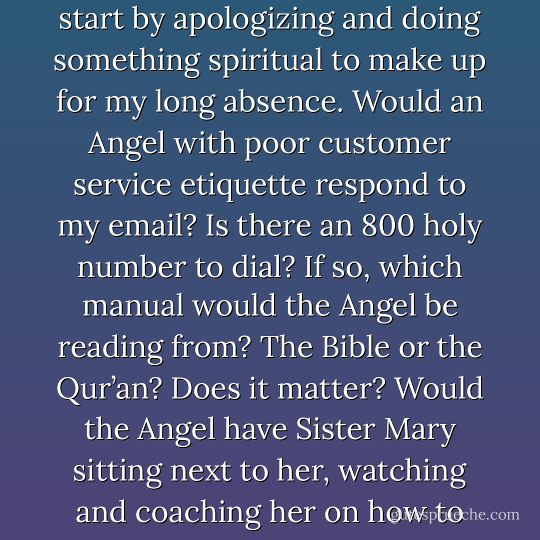 For a moment I think to myself, which connection is quicker to God? Telepathically or by email? Maybe there’s a quicker turnaround time if I email my problems. I should probably start by apologizing and doing something spiritual to make up for my long absence. Would an Angel with poor customer service etiquette respond to my email? Is there an 800 holy number to dial? If so, which manual would the Angel be reading from? The Bible or the Qur’an? Does it matter? Would the Angel have Sister Mary sitting next to her, watching and coaching her on how to talk to people with issues? And how do you handle four billion calls a day? I suppose I would have to wait my turn in line, just like everyone else. - Sadiqua Hamdan