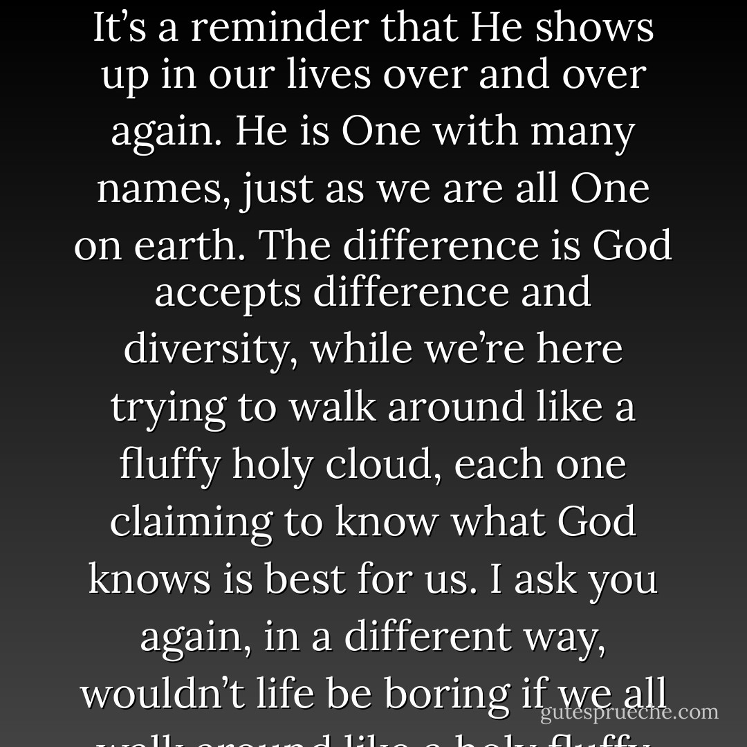 There are all the other times when I take a rosary, or misbaha, with thirty-three beads. God has nine-nine names, and if I go around the misbaha three times, God recycles Himself three times. It’s a reminder that He shows up in our lives over and over again. He is One with many names, just as we are all One on earth. The difference is God accepts difference and diversity, while we’re here trying to walk around like a fluffy holy cloud, each one claiming to know what God knows is best for us. I ask you again, in a different way, wouldn’t life be boring if we all walk around like a holy fluffy cloud, saying we are God’s mouth? Or perhaps we don’t believe in a God, in which case, we simply call ourselves Taylor Swift? - Sadiqua Hamdan