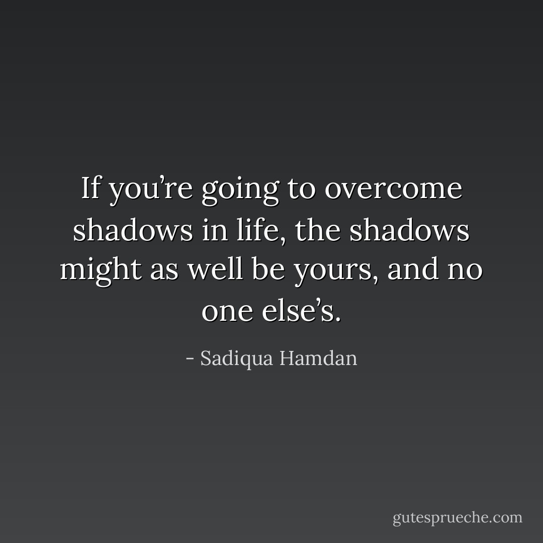 If you’re going to overcome shadows in life, the shadows might as well be yours, and no one else’s. - Sadiqua Hamdan