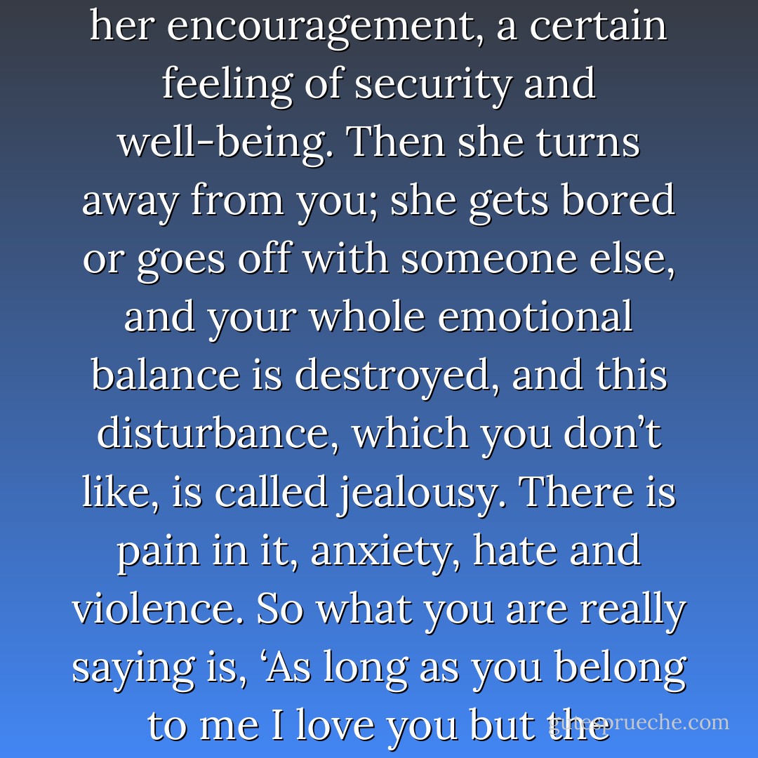 You say you love your wife. You depend on her; she has given you her body, her emotions, her encouragement, a certain feeling of security and well-being. Then she turns away from you; she gets bored or goes off with someone else, and your whole emotional balance is destroyed, and this disturbance, which you don’t like, is called jealousy. There is pain in it, anxiety, hate and violence. So what you are really saying is, ‘As long as you belong to me I love you but the moment you don’t I begin to hate you. - J. Krishnamurti