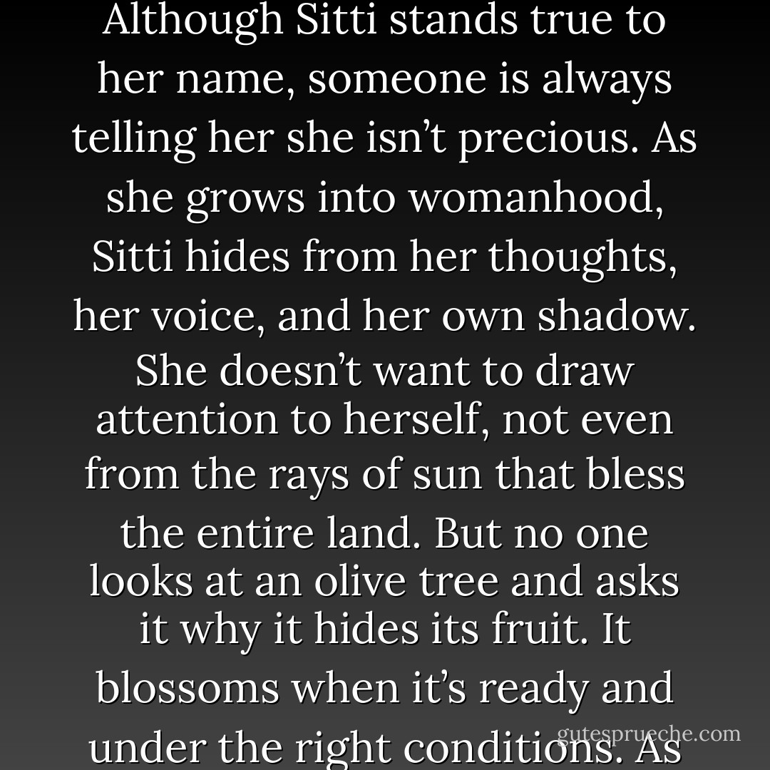 The name Aziza is of Arabic origin and means precious. I call her Sitti, the Arabic village word for my grandmother. Although Sitti stands true to her name, someone is always telling her she isn’t precious. As she grows into womanhood, Sitti hides from her thoughts, her voice, and her own shadow. She doesn’t want to draw attention to herself, not even from the rays of sun that bless the entire land. But no one looks at an olive tree and asks it why it hides its fruit. It blossoms when it’s ready and under the right conditions. As Sitti grows up, it did not occur to her that this could be the case for herself. - Sadiqua Hamdan