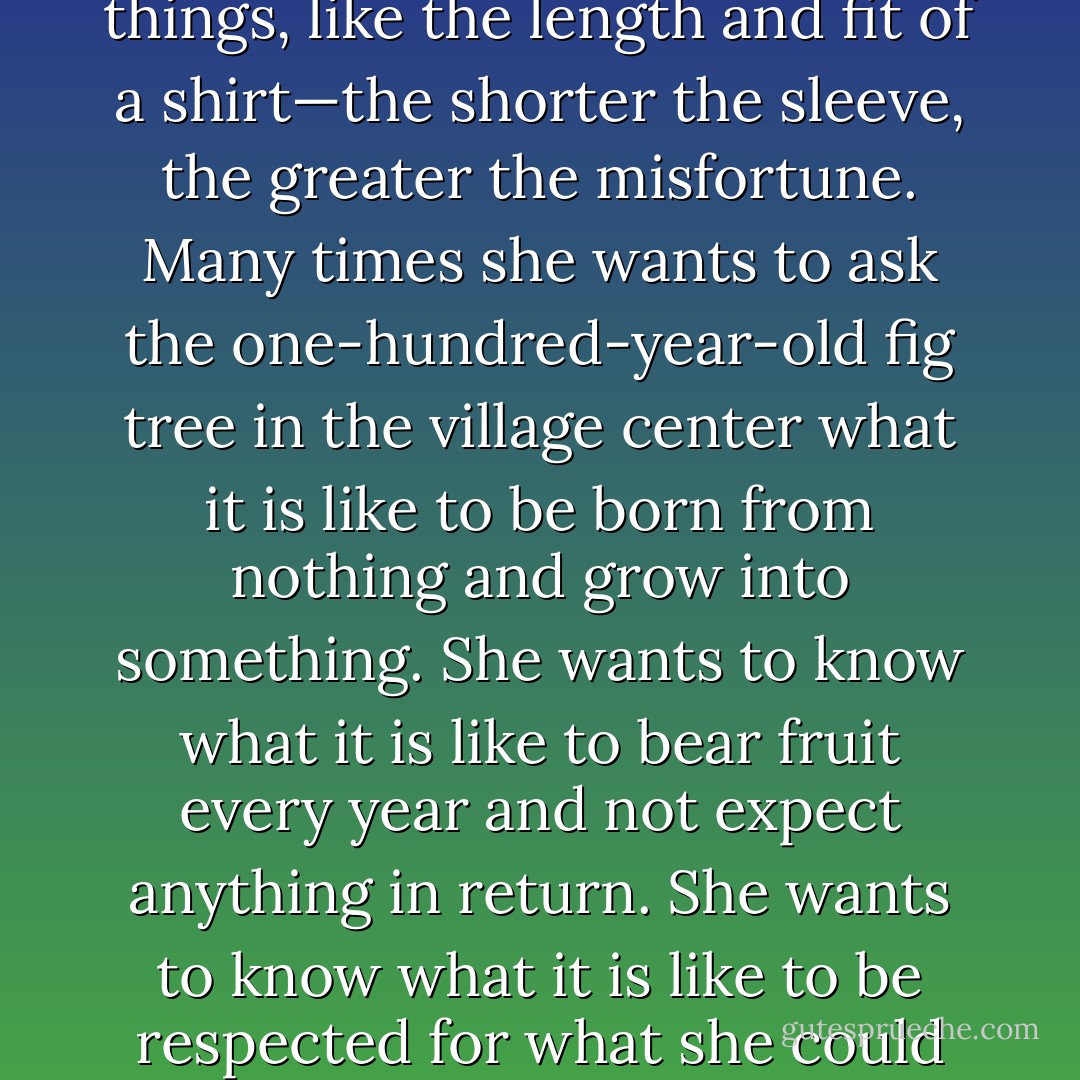 Sitti knows that modern-day wars are fought over simple things, like the length and fit of a shirt—the shorter the sleeve, the greater the misfortune. Many times she wants to ask the one-hundred-year-old fig tree in the village center what it is like to be born from nothing and grow into something. She wants to know what it is like to bear fruit every year and not expect anything in return. She wants to know what it is like to be respected for what she could give—no more and no less. - Sadiqua Hamdan