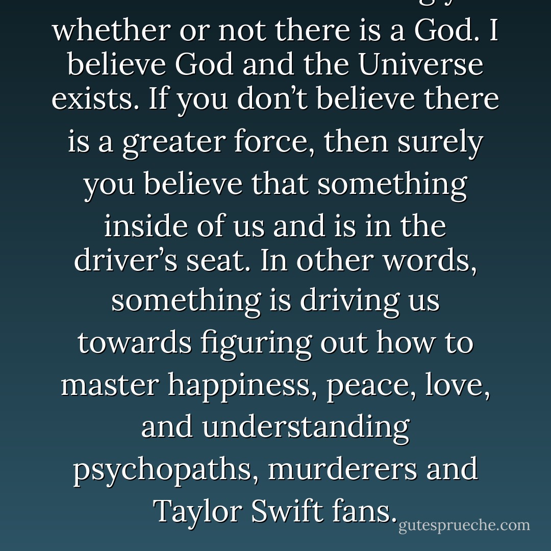 This isn’t about convincing you whether or not there is a God. I believe God and the Universe exists. If you don’t believe there is a greater force, then surely you believe that something inside of us and is in the driver’s seat. In other words, something is driving us towards figuring out how to master happiness, peace, love, and understanding psychopaths, murderers and Taylor Swift fans. - Sadiqua Hamdan