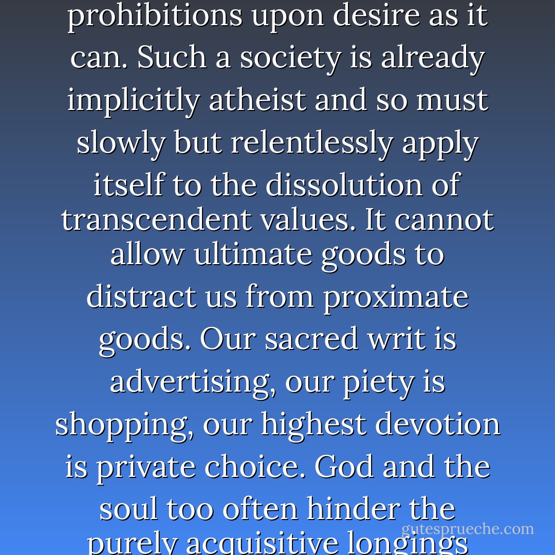 Late modern society is principally concerned with purchasing things, in ever greater abundance and variety, and so has to strive to fabricate an ever greater number of desires to gratify, and to abolish as many limits and prohibitions upon desire as it can. Such a society is already implicitly atheist and so must slowly but relentlessly apply itself to the dissolution of transcendent values. It cannot allow ultimate goods to distract us from proximate goods. Our sacred writ is advertising, our piety is shopping, our highest devotion is private choice. God and the soul too often hinder the purely acquisitive longings upon which the market depends, and confront us with values that stand in stark rivalry to the only truly substantial value at the center of the social universe: the price tag. - David Bentley Hart