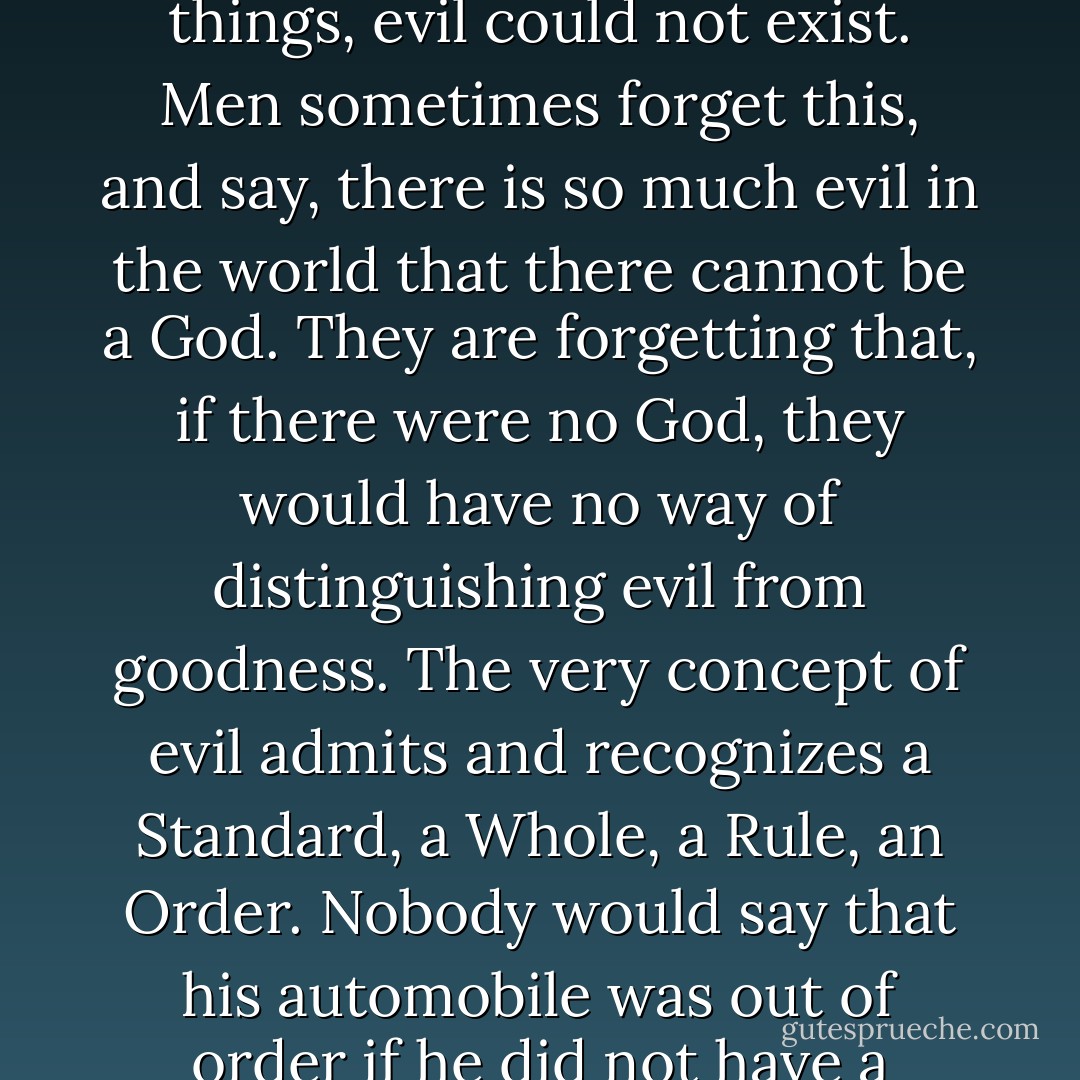 Evil is thus a kind of parasite on goodness. If there were no good by which to measure things, evil could not exist. Men sometimes forget this, and say, there is so much evil in the world that there cannot be a God. They are forgetting that, if there were no God, they would have no way of distinguishing evil from goodness. The very concept of evil admits and recognizes a Standard, a Whole, a Rule, an Order. Nobody would say that his automobile was out of order if he did not have a conception of how an automobile ought to run. - Fulton J. Sheen