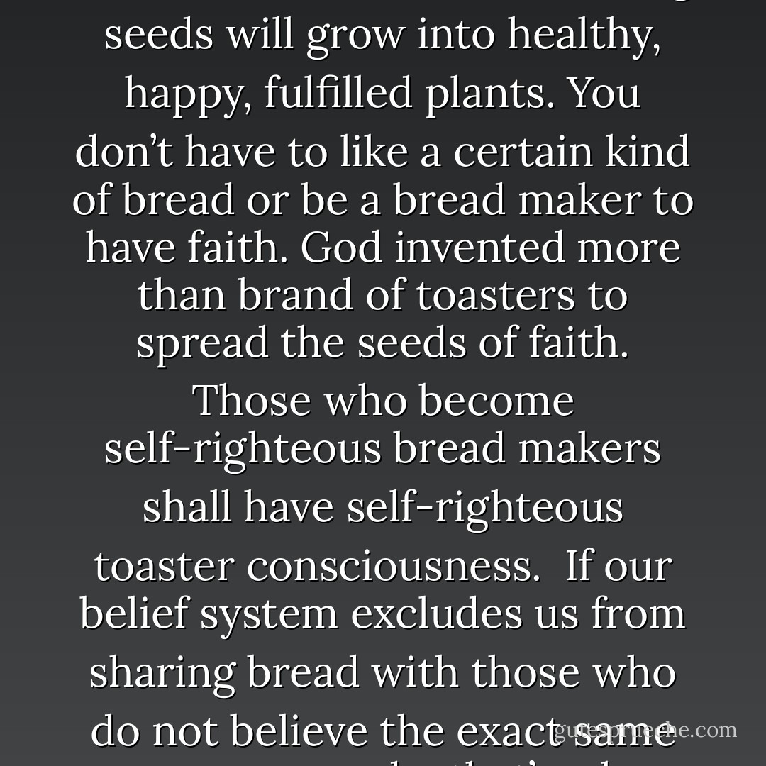 We are all made from the same seeds. It makes sense to say that compassion, love sunshine, water and nourishing seeds will grow into healthy, happy, fulfilled plants. You don’t have to like a certain kind of bread or be a bread maker to have faith. God invented more than brand of toasters to spread the seeds of faith. Those who become self-righteous bread makers shall have self-righteous toaster consciousness.<br /><br />If our belief system excludes us from sharing bread with those who do not believe the exact same manner as we do, that’s when its time to re-evaluate our belief system. - Sadiqua Hamdan