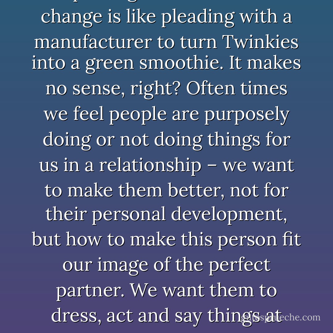 Once you change, change happens. <br /><br />This is a big lesson. Expecting someone else to change is like pleading with a manufacturer to turn Twinkies into a green smoothie. It makes no sense, right? Often times we feel people are purposely doing or not doing things for us in a relationship – we want to make them better, not for their personal development, but how to make this person fit our image of the perfect partner. We want them to dress, act and say things at certain times. It becomes a conditioned relationship. - Sadiqua Hamdan