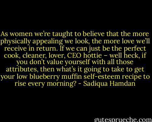 As women we’re taught to believe that the more physically appealing we look, the more love we’ll receive in return. If we can just be the perfect cook, cleaner, lover, CEO hottie – well heck, if you don’t value yourself with all those attributes, then what’s it going to take to get your low blueberry muffin self-esteem recipe to rise every morning? - Sadiqua Hamdan