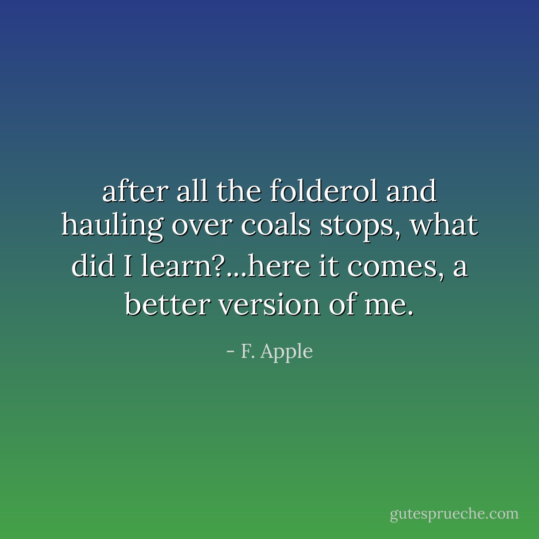 after all the folderol and hauling over coals stops, what did I learn?...here it comes, a better version of me. - F. Apple