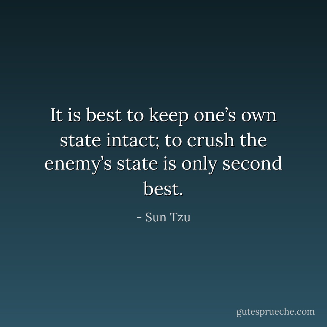 It is best to keep one’s own state intact; to crush the enemy’s state is only second best. - Sun Tzu