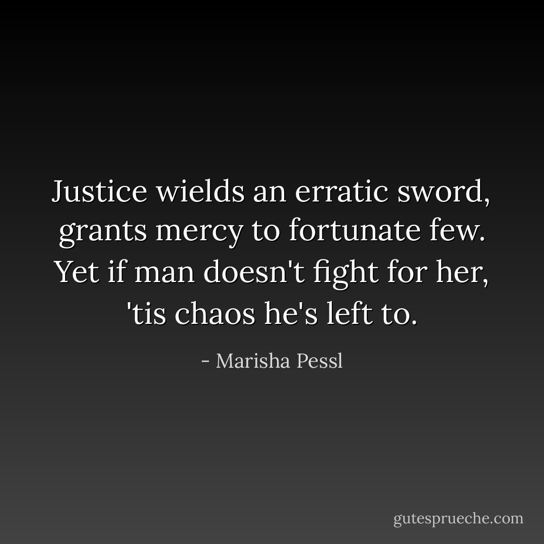Justice wields an erratic sword, grants mercy to fortunate few. Yet if man doesn't fight for her, 'tis chaos he's left to. - Marisha Pessl