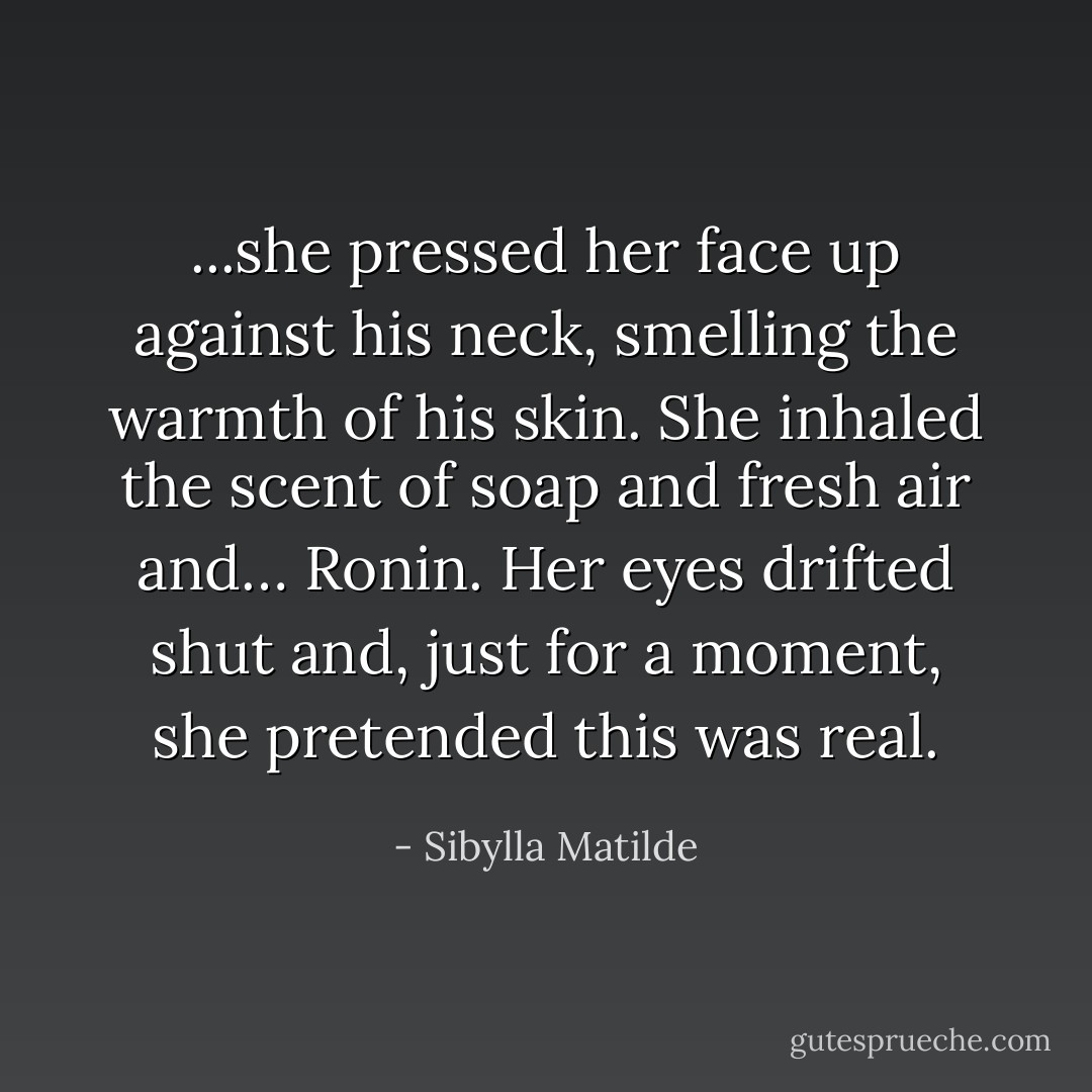 ...she pressed her face up against his neck, smelling the warmth of his skin. She inhaled the scent of soap and fresh air and… Ronin. Her eyes drifted shut and, just for a moment, she pretended this was real. - Sibylla Matilde