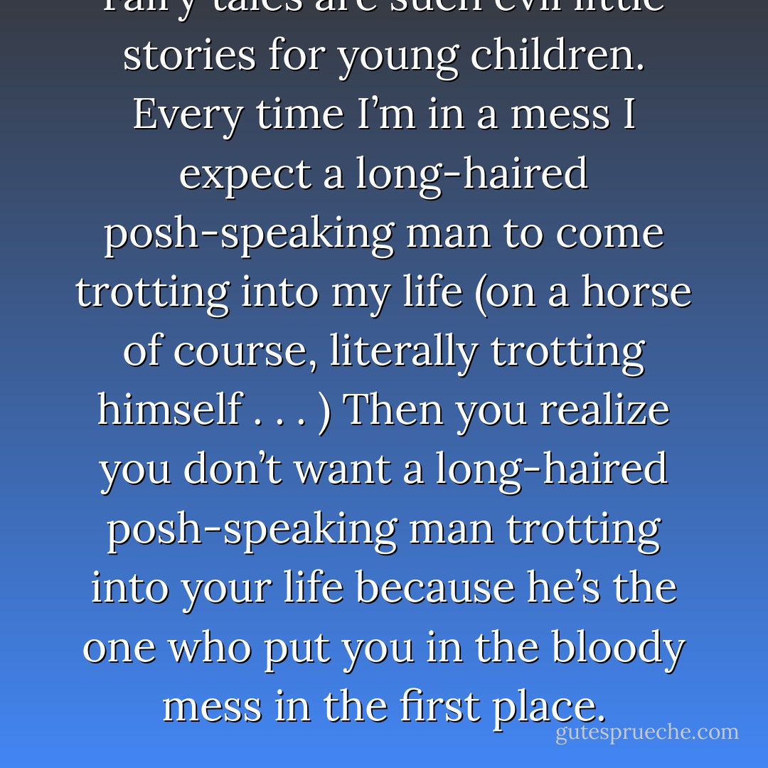 Fairy tales are such evil little stories for young children.<br />Every time I’m in a mess I expect a long-haired posh-speaking man to come trotting into my life (on a horse of course, literally trotting himself . . . ) Then you realize you don’t want a long-haired posh-speaking man trotting into your life because he’s the one who put you in the bloody mess in the first place. - Cecelia Ahern