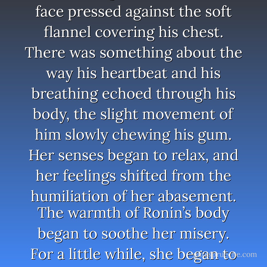 There was something about Ronin, being so close with her face pressed against the soft flannel covering his chest. There was something about the way his heartbeat and his breathing echoed through his body, the slight movement of him slowly chewing his gum. Her senses began to relax, and her feelings shifted from the humiliation of her abasement. The warmth of Ronin’s body began to soothe her misery. For a little while, she began to feel… safe. - Sibylla Matilde