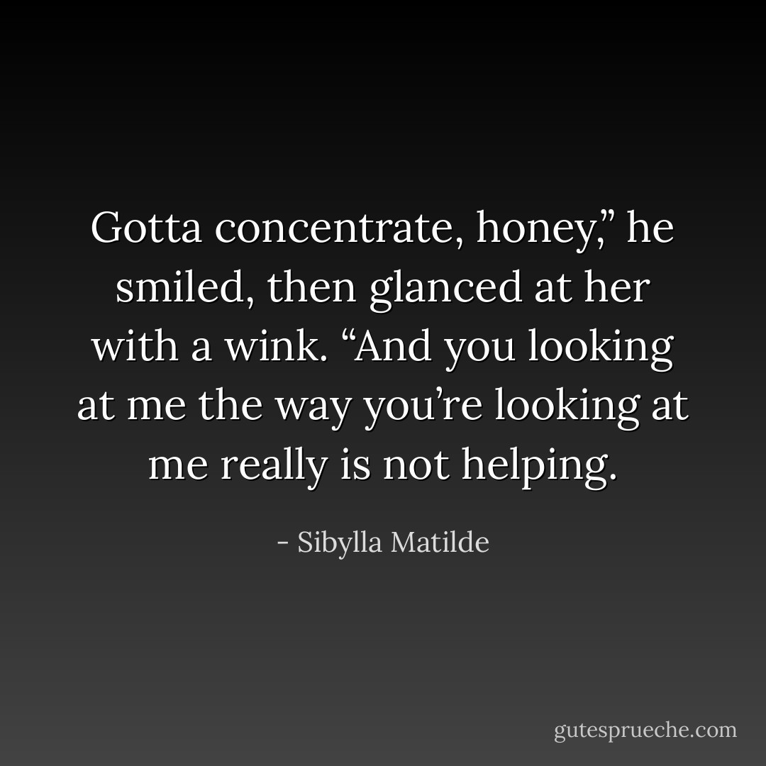 Gotta concentrate, honey,” he smiled, then glanced at her with a wink. “And you looking at me the way you’re looking at me really is <i>not</i> helping. - Sibylla Matilde