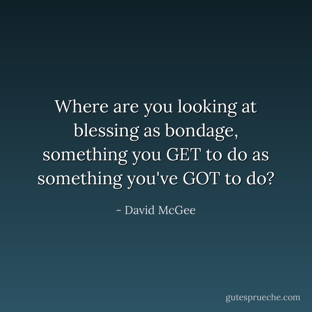 Where are you looking at blessing as bondage, something you GET to do as something you've GOT to do? - David McGee