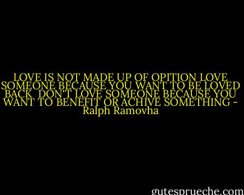 LOVE IS NOT MADE UP OF OPITION<br />LOVE SOMEONE BECAUSE YOU WANT TO BE LOVED BACK<br /><br />DON'T LOVE SOMEONE BECAUSE YOU WANT TO BENEFIT OR ACHIVE SOMETHING - Ralph Ramovha