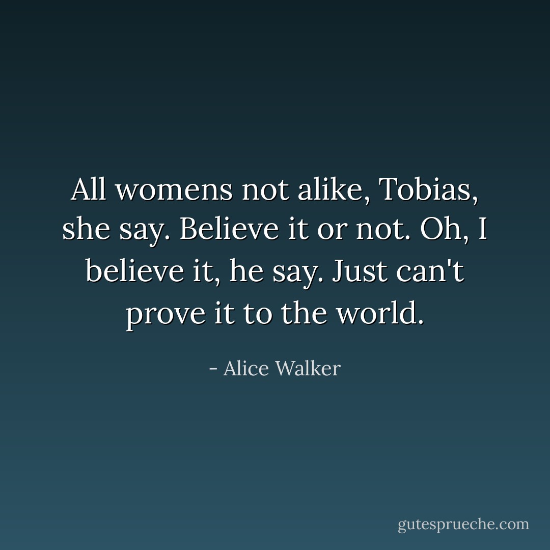 All womens not alike, Tobias, she say. Believe it or not.<br />Oh, I believe it, he say. Just can't prove it to the world. - Alice Walker