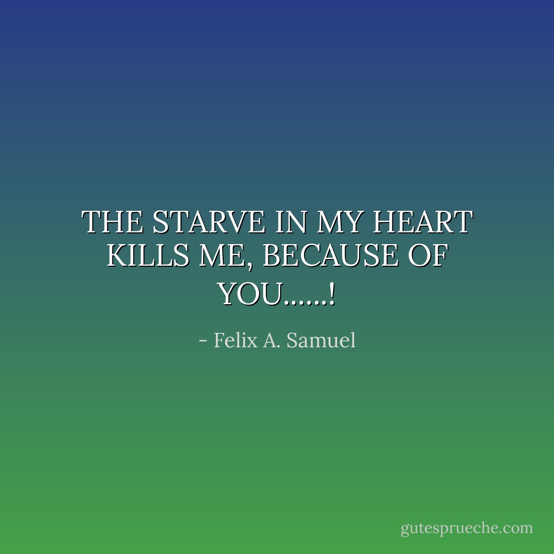 THE STARVE IN MY HEART KILLS ME, BECAUSE OF YOU......! - Felix A. Samuel