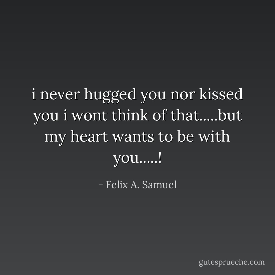 i never hugged you nor kissed you i wont think of that.....but my heart wants to be with you.....! - Felix A. Samuel