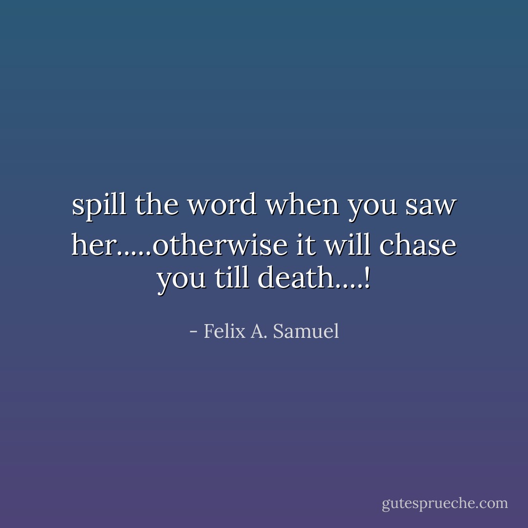 spill the word when you saw her.....otherwise it will chase you till death....! - Felix A. Samuel