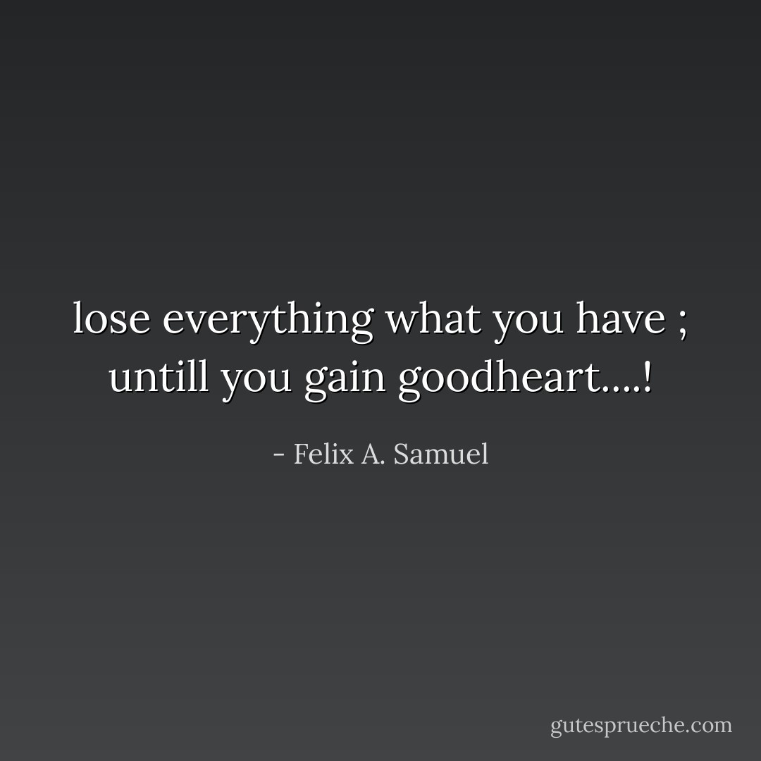 lose everything what you have ; untill you gain goodheart....! - Felix A. Samuel