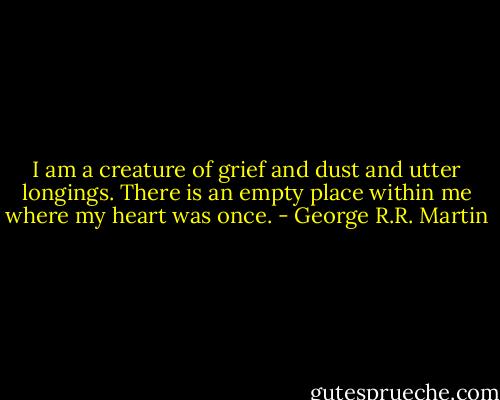 I am a creature of grief and dust and utter longings. There is an empty place within me where my heart was once. - George R.R. Martin